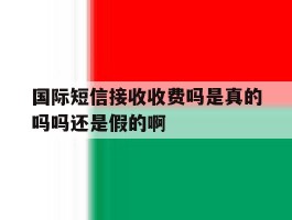 国际短信接收收费吗是真的吗吗还是假的啊