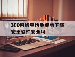 360网络电话免费版下载安卓软件安全吗