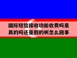 国际短信接收功能收费吗是真的吗还是假的啊怎么回事