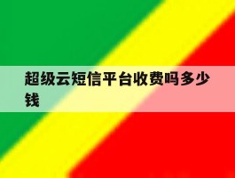 超级云短信平台收费吗多少钱